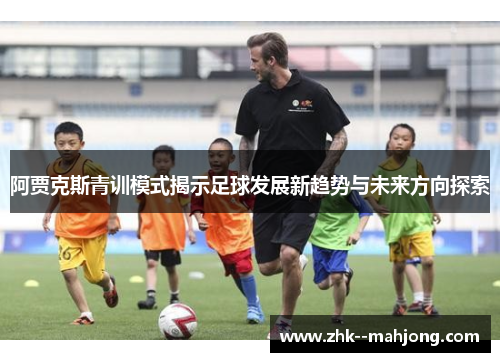 阿贾克斯青训模式揭示足球发展新趋势与未来方向探索 阿贾克斯青训模式揭示足球发展新趋势与未来方向探索