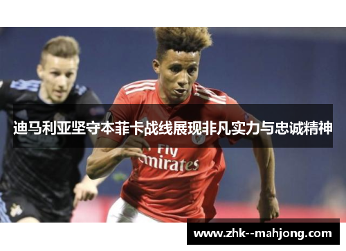 迪马利亚坚守本菲卡战线展现非凡实力与忠诚精神