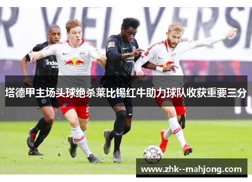 塔德甲主场头球绝杀莱比锡红牛助力球队收获重要三分 塔德甲主场头球绝杀莱比锡红牛助力球队收获重要三分